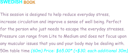 SWEDISH BOOK  This session is designed to help reduce everyday stress,  increase circulation and improve a sense of well being. Perfect  for the person who just needs to escape the everyday stresses. Pressure can range from Lite to Medium and does not focus upon  any muscular issues that you and your body may be dealing with.  50m table time (60m) Price: $65.00* (+$30. each additional 30m)